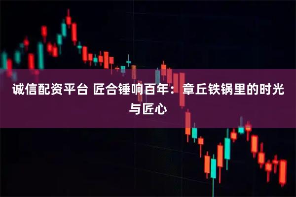 诚信配资平台 匠合锤响百年：章丘铁锅里的时光与匠心