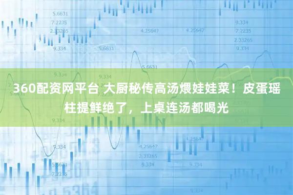 360配资网平台 大厨秘传高汤煨娃娃菜！皮蛋瑶柱提鲜绝了，上桌连汤都喝光