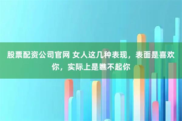 股票配资公司官网 女人这几种表现，表面是喜欢你，实际上是瞧不起你