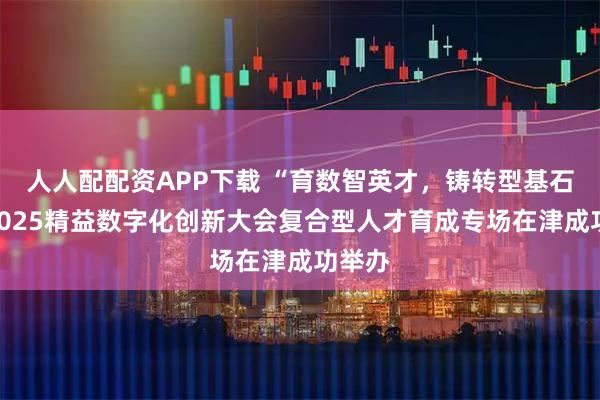 人人配配资APP下载 “育数智英才，铸转型基石”：2025精益数字化创新大会复合型人才育成专场在津成功举办