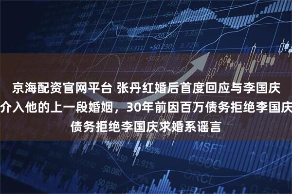 京海配资官网平台 张丹红婚后首度回应与李国庆恋情：从未介入他的上一段婚姻，30年前因百万债务拒绝李国庆求婚系谣言