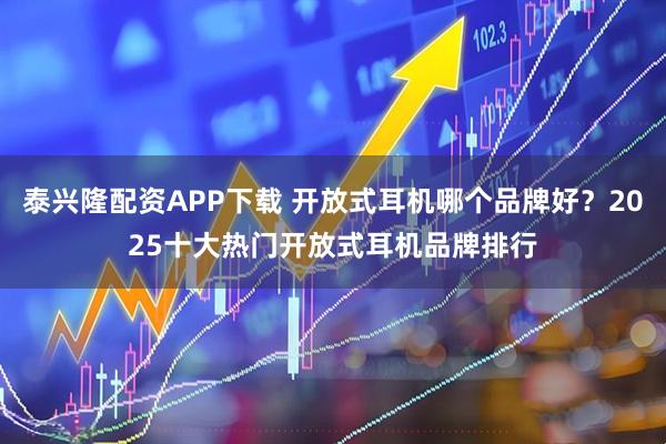 泰兴隆配资APP下载 开放式耳机哪个品牌好？2025十大热门开放式耳机品牌排行