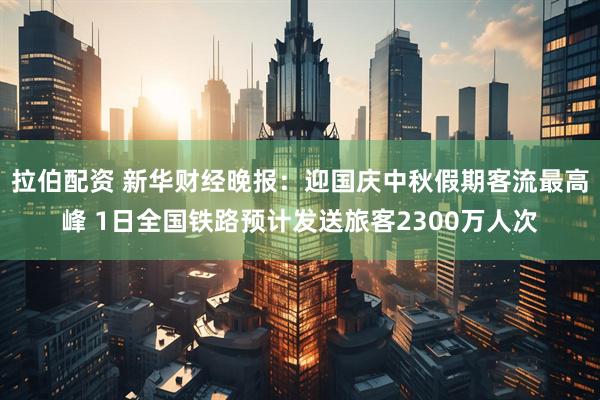 拉伯配资 新华财经晚报：迎国庆中秋假期客流最高峰 1日全国铁路预计发送旅客2300万人次
