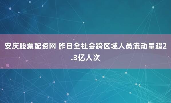 安庆股票配资网 昨日全社会跨区域人员流动量超2.3亿人次