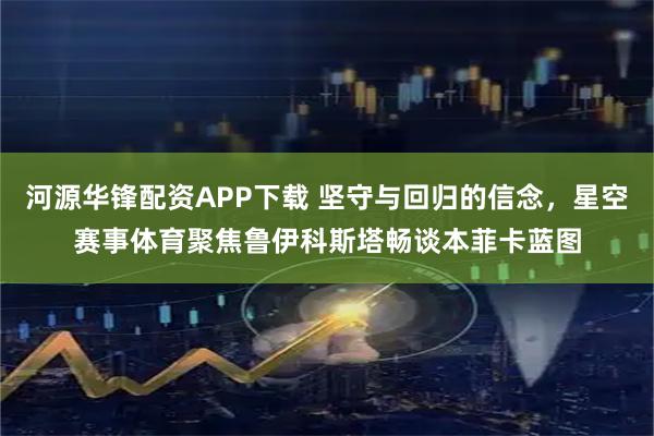 河源华锋配资APP下载 坚守与回归的信念,星空赛事体育聚焦鲁伊科斯塔畅谈本菲卡蓝图