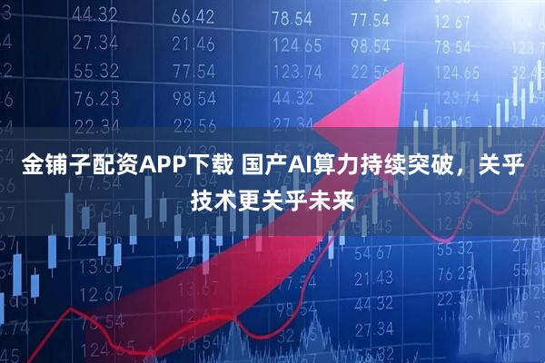 金铺子配资APP下载 国产AI算力持续突破，关乎技术更关乎未来