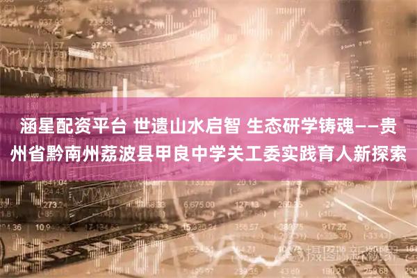 涵星配资平台 世遗山水启智 生态研学铸魂——贵州省黔南州荔波县甲良中学关工委实践育人新探索
