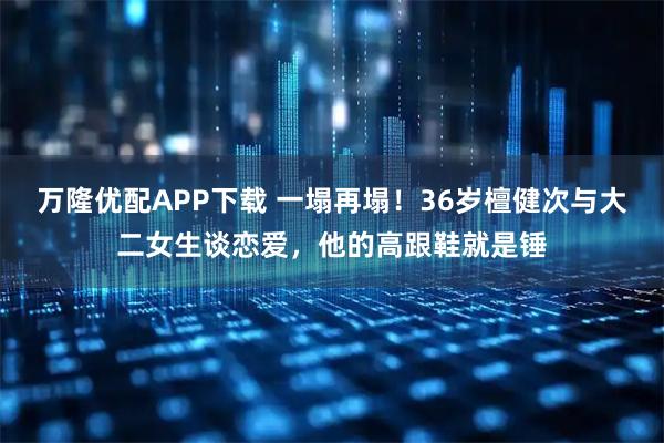 万隆优配APP下载 一塌再塌！36岁檀健次与大二女生谈恋爱，他的高跟鞋就是锤