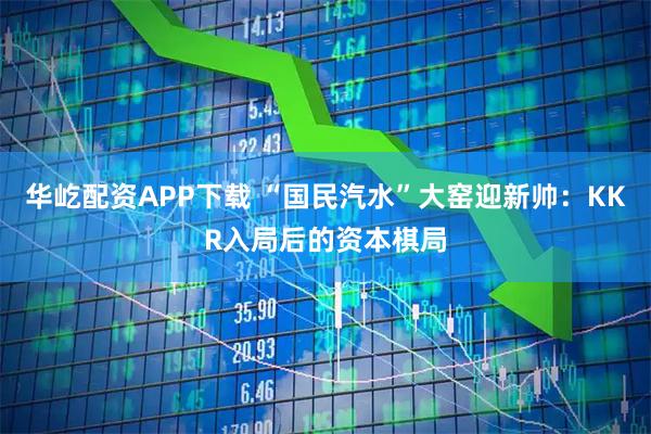 华屹配资APP下载 “国民汽水”大窑迎新帅：KKR入局后的资本棋局