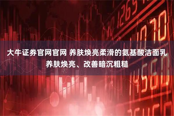 大牛证券官网官网 养肤焕亮柔滑的氨基酸洁面乳养肤焕亮、改善暗沉粗糙