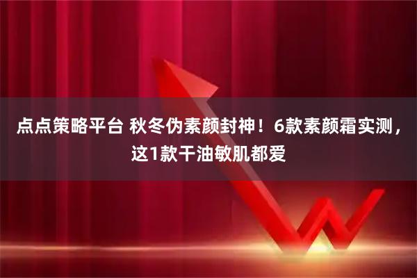点点策略平台 秋冬伪素颜封神！6款素颜霜实测，这1款干油敏肌都爱