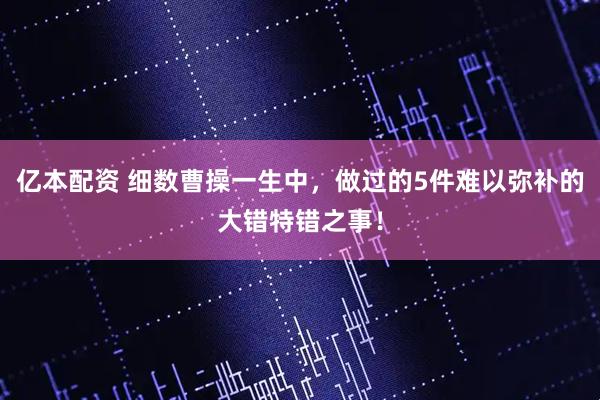 亿本配资 细数曹操一生中，做过的5件难以弥补的大错特错之事！