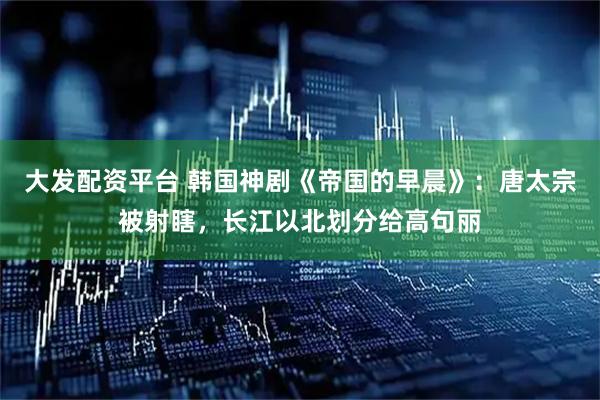大发配资平台 韩国神剧《帝国的早晨》：唐太宗被射瞎，长江以北划分给高句丽