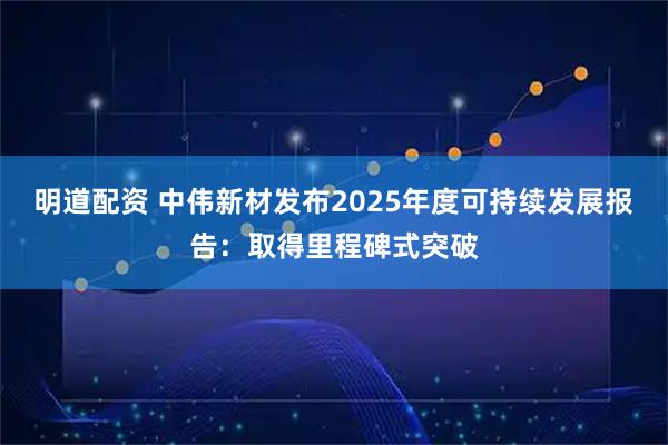 明道配资 中伟新材发布2025年度可持续发展报告：取得里程碑式突破