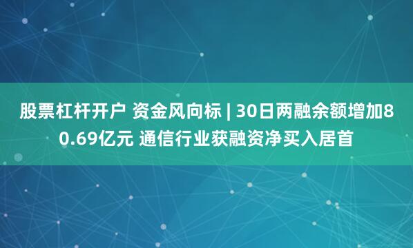 股票杠杆开户 资金风向标 | 30日两融余额增加80.69亿元 通信行业获融资净买入居首