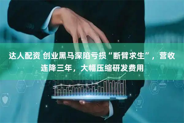 达人配资 创业黑马深陷亏损“断臂求生”，营收连降三年，大幅压缩研发费用