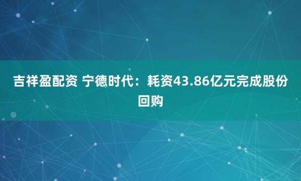 吉祥盈配资 宁德时代：耗资43.86亿元完成股份回购