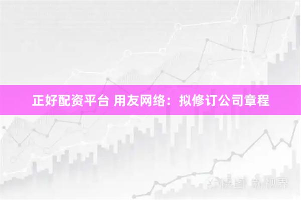正好配资平台 用友网络：拟修订公司章程
