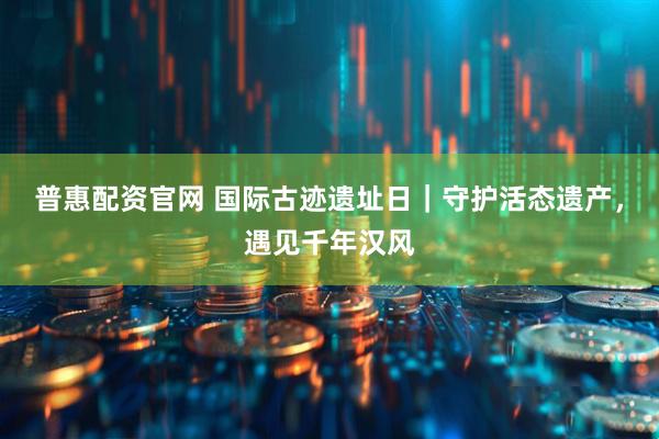 普惠配资官网 国际古迹遗址日｜守护活态遗产，遇见千年汉风