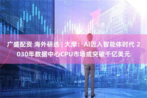 广盛配资 海外研选 | 大摩：AI迈入智能体时代 2030年数据中心CPU市场或突破千亿美元