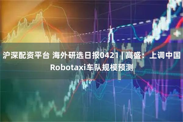 沪深配资平台 海外研选日报0421 | 高盛：上调中国Robotaxi车队规模预测