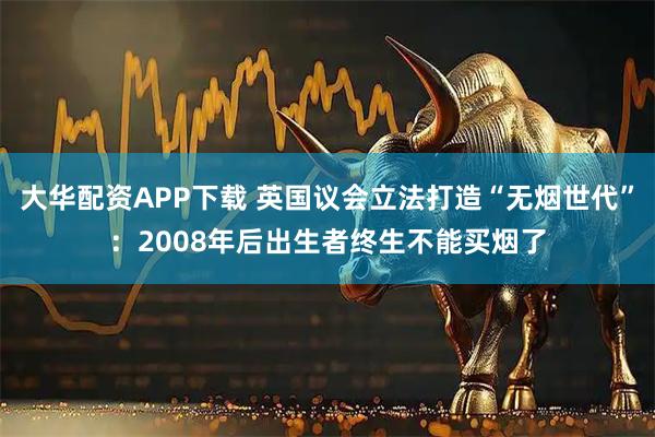 大华配资APP下载 英国议会立法打造“无烟世代”：2008年后出生者终生不能买烟了