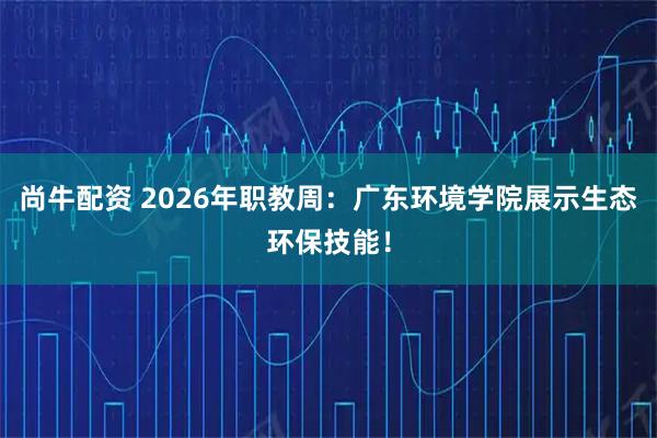 尚牛配资 2026年职教周：广东环境学院展示生态环保技能！