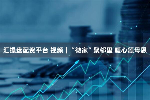 汇操盘配资平台 视频｜“微家”聚邻里 暖心颂母恩