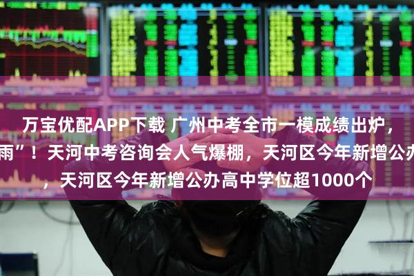 万宝优配APP下载 广州中考全市一模成绩出炉，这场咨询会是“及时雨”！天河中考咨询会人气爆棚，天河区今年新增公办高中学位超1000个