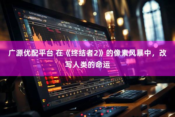 广源优配平台 在《终结者2》的像素风暴中，改写人类的命运