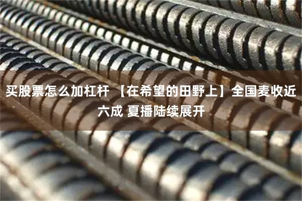 买股票怎么加杠杆 【在希望的田野上】全国麦收近六成 夏播陆续展开