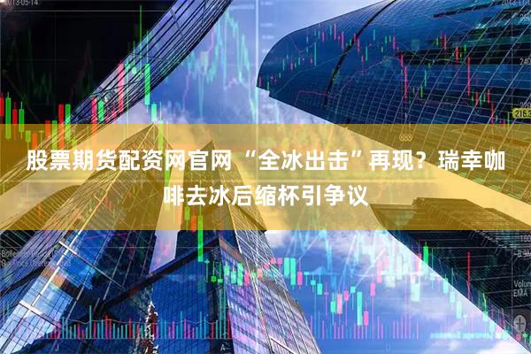股票期货配资网官网 “全冰出击”再现？瑞幸咖啡去冰后缩杯引争议
