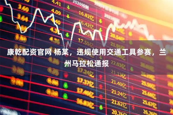 康乾配资官网 杨某，违规使用交通工具参赛，兰州马拉松通报