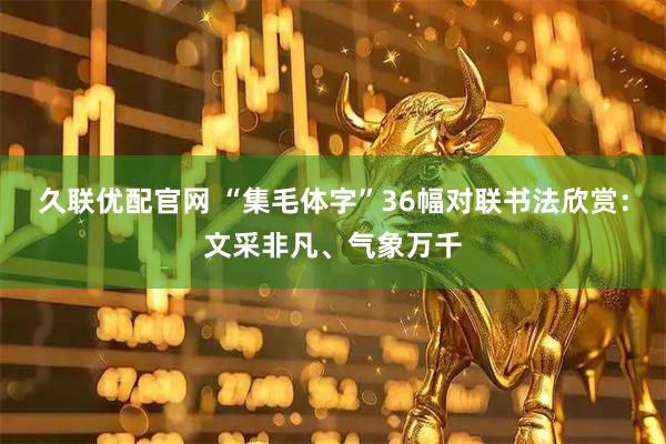 久联优配官网 “集毛体字”36幅对联书法欣赏：文采非凡、气象万千
