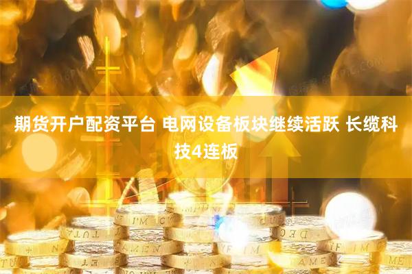 期货开户配资平台 电网设备板块继续活跃 长缆科技4连板