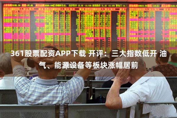361股票配资APP下载 开评：三大指数低开 油气、能源设备等板块涨幅居前